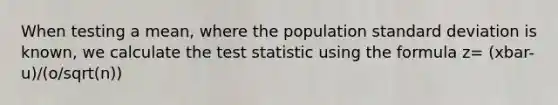 When testing a mean, where the population standard deviation is known, we calculate the test statistic using the formula z= (xbar-u)/(o/sqrt(n))