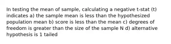 In testing the mean of sample, calculating a negative t-stat (t) indicates a) the sample mean is less than the hypothesized population mean b) score is less than the mean c) degrees of freedom is greater than the size of the sample N d) alternative hypothesis is 1 tailed