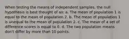 When testing the means of independent samples, the null hypothesis is best thought of as: a. The mean of population 1 is equal to the mean of population 2. b. The mean of population 1 is unequal to the mean of population 2. c. The mean of a set of difference scores is equal to 0. d. The two population means don't differ by more than 10 points.