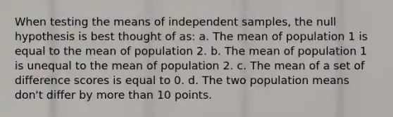 When testing the means of independent samples, the null hypothesis is best thought of as: a. The mean of population 1 is equal to the mean of population 2. b. The mean of population 1 is unequal to the mean of population 2. c. The mean of a set of difference scores is equal to 0. d. The two population means don't differ by more than 10 points.