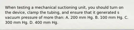 When testing a mechanical suctioning unit, you should turn on the device, clamp the tubing, and ensure that it generated s vacuum pressure of more than: A. 200 mm Hg. B. 100 mm Hg. C. 300 mm Hg. D. 400 mm Hg.