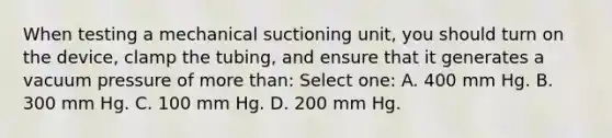 When testing a mechanical suctioning unit, you should turn on the device, clamp the tubing, and ensure that it generates a vacuum pressure of more than: Select one: A. 400 mm Hg. B. 300 mm Hg. C. 100 mm Hg. D. 200 mm Hg.