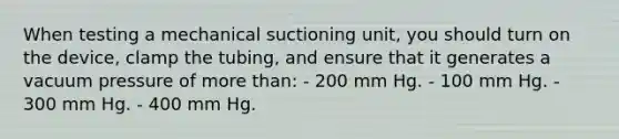 When testing a mechanical suctioning unit, you should turn on the device, clamp the tubing, and ensure that it generates a vacuum pressure of more than: - 200 mm Hg. - 100 mm Hg. - 300 mm Hg. - 400 mm Hg.