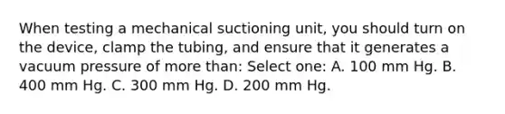 When testing a mechanical suctioning unit, you should turn on the device, clamp the tubing, and ensure that it generates a vacuum pressure of more than: Select one: A. 100 mm Hg. B. 400 mm Hg. C. 300 mm Hg. D. 200 mm Hg.