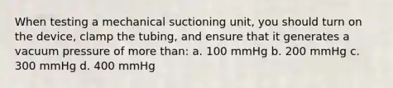 When testing a mechanical suctioning unit, you should turn on the device, clamp the tubing, and ensure that it generates a vacuum pressure of more than: a. 100 mmHg b. 200 mmHg c. 300 mmHg d. 400 mmHg