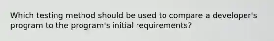 Which testing method should be used to compare a developer's program to the program's initial requirements?