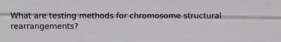 What are testing methods for chromosome structural rearrangements?