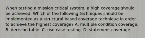 When testing a mission critical system, a high coverage should be achieved. Which of the following techniques should be implemented as a structural based coverage technique in order to achieve the highest coverage? A. multiple condition coverage. B. decision table. C. use case testing. D. statement coverage.