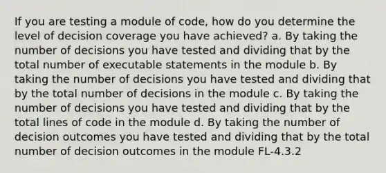 If you are testing a module of code, how do you determine the level of decision coverage you have achieved? a. By taking the number of decisions you have tested and dividing that by the total number of executable statements in the module b. By taking the number of decisions you have tested and dividing that by the total number of decisions in the module c. By taking the number of decisions you have tested and dividing that by the total lines of code in the module d. By taking the number of decision outcomes you have tested and dividing that by the total number of decision outcomes in the module FL-4.3.2