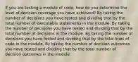 If you are testing a module of code, how do you determine the level of decision coverage you have achieved? By taking the number of decisions you have tested and dividing that by the total number of executable statements in the module. By taking the number of decisions you have tested and dividing that by the total number of decisions in the module. By taking the number of decisions you have tested and dividing that by the total lines of code in the module. By taking the number of decision outcomes you have tested and dividing that by the total number of decision outcomes in the module.