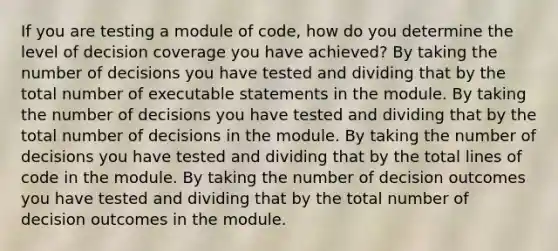 If you are testing a module of code, how do you determine the level of decision coverage you have achieved? By taking the number of decisions you have tested and dividing that by the total number of executable statements in the module. By taking the number of decisions you have tested and dividing that by the total number of decisions in the module. By taking the number of decisions you have tested and dividing that by the total lines of code in the module. By taking the number of decision outcomes you have tested and dividing that by the total number of decision outcomes in the module.