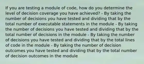 If you are testing a module of code, how do you determine the level of decision coverage you have achieved? - By taking the number of decisions you have tested and dividing that by the total number of executable statements in the module - By taking the number of decisions you have tested and dividing that by the total number of decisions in the module - By taking the number of decisions you have tested and dividing that by the total lines of code in the module - By taking the number of decision outcomes you have tested and dividing that by the total number of decision outcomes in the module