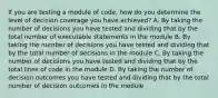 If you are testing a module of code, how do you determine the level of decision coverage you have achieved? A. By taking the number of decisions you have tested and dividing that by the total number of executable statements in the module B. By taking the number of decisions you have tested and dividing that by the total number of decisions in the module C. By taking the number of decisions you have tested and dividing that by the total lines of code in the module D. By taking the number of decision outcomes you have tested and dividing that by the total number of decision outcomes in the module