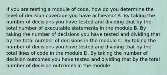 If you are testing a module of code, how do you determine the level of decision coverage you have achieved? A. By taking the number of decisions you have tested and dividing that by the total number of executable statements in the module B. By taking the number of decisions you have tested and dividing that by the total number of decisions in the module C. By taking the number of decisions you have tested and dividing that by the total lines of code in the module D. By taking the number of decision outcomes you have tested and dividing that by the total number of decision outcomes in the module