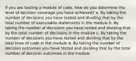 If you are testing a module of code, how do you determine the level of decision coverage you have achieved? a. By taking the number of decisions you have tested and dividing that by the total number of executable statements in the module b. By taking the number of decisions you have tested and dividing that by the total number of decisions in the module c. By taking the number of decisions you have tested and dividing that by the total lines of code in the module d. By taking the number of decision outcomes you have tested and dividing that by the total number of decision outcomes in the module