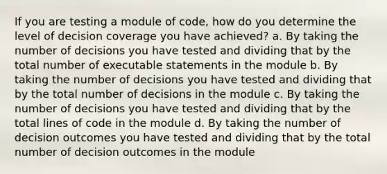 If you are testing a module of code, how do you determine the level of decision coverage you have achieved? a. By taking the number of decisions you have tested and dividing that by the total number of executable statements in the module b. By taking the number of decisions you have tested and dividing that by the total number of decisions in the module c. By taking the number of decisions you have tested and dividing that by the total lines of code in the module d. By taking the number of decision outcomes you have tested and dividing that by the total number of decision outcomes in the module