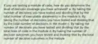 If you are testing a module of code, how do you determine the level of decision coverage you have achieved? a. By taking the number of decisions you have tested and dividing that by the total number of executable statements in the module b. By taking the number of decisions you have tested and dividing that by the total number of decisions in the model c. By taking the number of decisions you have tested and dividing that by the total lines of code in the module d. By taking the number of decision outcomes you have tested and dividing that by the total number of decision outcomes in the module