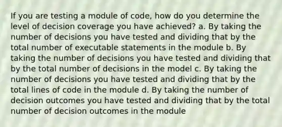 If you are testing a module of code, how do you determine the level of decision coverage you have achieved? a. By taking the number of decisions you have tested and dividing that by the total number of executable statements in the module b. By taking the number of decisions you have tested and dividing that by the total number of decisions in the model c. By taking the number of decisions you have tested and dividing that by the total lines of code in the module d. By taking the number of decision outcomes you have tested and dividing that by the total number of decision outcomes in the module