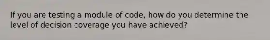 If you are testing a module of code, how do you determine the level of decision coverage you have achieved?