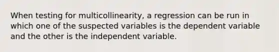 When testing for multicollinearity, a regression can be run in which one of the suspected variables is the dependent variable and the other is the independent variable.