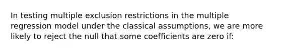 In testing multiple exclusion restrictions in the multiple regression model under the classical assumptions, we are more likely to reject the null that some coefficients are zero if: