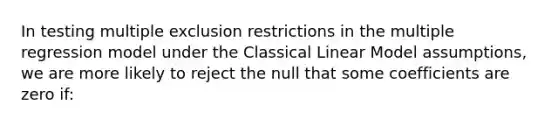 In testing multiple exclusion restrictions in the multiple regression model under the Classical Linear Model assumptions, we are more likely to reject the null that some coefficients are zero if: