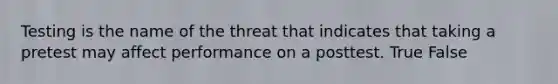 Testing is the name of the threat that indicates that taking a pretest may affect performance on a posttest. True False