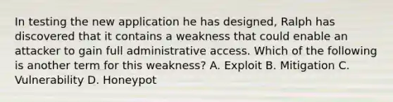 In testing the new application he has designed, Ralph has discovered that it contains a weakness that could enable an attacker to gain full administrative access. Which of the following is another term for this weakness? A. Exploit B. Mitigation C. Vulnerability D. Honeypot