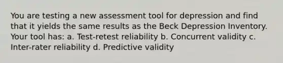 You are testing a new assessment tool for depression and find that it yields the same results as the Beck Depression Inventory. Your tool has: a. Test-retest reliability b. Concurrent validity c. Inter-rater reliability d. Predictive validity