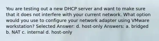 You are testing out a new DHCP server and want to make sure that it does not interfere with your current network. What option would you use to configure your network adapter using VMware workstation? Selected Answer: d. host-only Answers: a. bridged b. NAT c. internal d. host-only