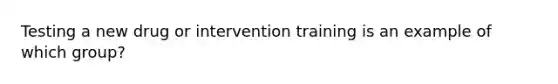 Testing a new drug or intervention training is an example of which group?