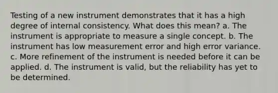 Testing of a new instrument demonstrates that it has a high degree of internal consistency. What does this mean? a. The instrument is appropriate to measure a single concept. b. The instrument has low measurement error and high error variance. c. More refinement of the instrument is needed before it can be applied. d. The instrument is valid, but the reliability has yet to be determined.