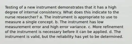 Testing of a new instrument demonstrates that it has a high degree of internal consistency. What does this indicate to the nurse researcher? a. The instrument is appropriate to use to measure a single concept. b. The instrument has low measurement error and high error variance. c. More refinement of the instrument is necessary before it can be applied. d. The instrument is valid, but the reliability has yet to be determined.