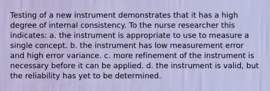 Testing of a new instrument demonstrates that it has a high degree of internal consistency. To the nurse researcher this indicates: a. the instrument is appropriate to use to measure a single concept. b. the instrument has low measurement error and high error variance. c. more refinement of the instrument is necessary before it can be applied. d. the instrument is valid, but the reliability has yet to be determined.