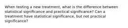 When testing a new treatment, what is the difference between statistical signiﬁcance and practical signiﬁcance? Can a treatment have statistical signiﬁcance, but not practical signiﬁcance?