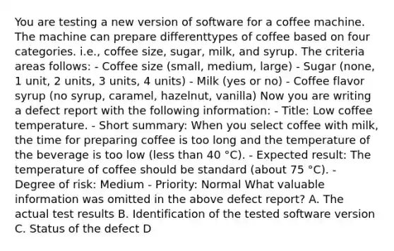 You are testing a new version of software for a coffee machine. The machine can prepare differenttypes of coffee based on four categories. i.e., coffee size, sugar, milk, and syrup. The criteria areas follows: - Coffee size (small, medium, large) - Sugar (none, 1 unit, 2 units, 3 units, 4 units) - Milk (yes or no) - Coffee flavor syrup (no syrup, caramel, hazelnut, vanilla) Now you are writing a defect report with the following information: - Title: Low coffee temperature. - Short summary: When you select coffee with milk, the time for preparing coffee is too long and the temperature of the beverage is too low (less than 40 °C). - Expected result: The temperature of coffee should be standard (about 75 °C). - Degree of risk: Medium - Priority: Normal What valuable information was omitted in the above defect report? A. The actual test results B. Identification of the tested software version C. Status of the defect D