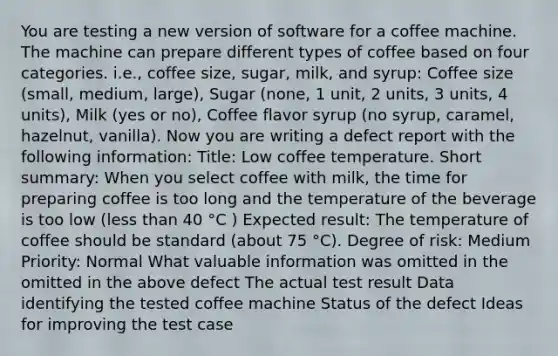 You are testing a new version of software for a coffee machine. The machine can prepare different types of coffee based on four categories. i.e., coffee size, sugar, milk, and syrup: Coffee size (small, medium, large), Sugar (none, 1 unit, 2 units, 3 units, 4 units), Milk (yes or no), Coffee flavor syrup (no syrup, caramel, hazelnut, vanilla). Now you are writing a defect report with the following information: Title: Low coffee temperature. Short summary: When you select coffee with milk, the time for preparing coffee is too long and the temperature of the beverage is too low (less than 40 °C ) Expected result: The temperature of coffee should be standard (about 75 °C). Degree of risk: Medium Priority: Normal What valuable information was omitted in the omitted in the above defect The actual test result Data identifying the tested coffee machine Status of the defect Ideas for improving the test case