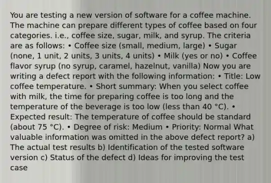 You are testing a new version of software for a coffee machine. The machine can prepare different types of coffee based on four categories. i.e., coffee size, sugar, milk, and syrup. The criteria are as follows: • Coffee size (small, medium, large) • Sugar (none, 1 unit, 2 units, 3 units, 4 units) • Milk (yes or no) • Coffee flavor syrup (no syrup, caramel, hazelnut, vanilla) Now you are writing a defect report with the following information: • Title: Low coffee temperature. • Short summary: When you select coffee with milk, the time for preparing coffee is too long and the temperature of the beverage is too low (less than 40 °C). • Expected result: The temperature of coffee should be standard (about 75 °C). • Degree of risk: Medium • Priority: Normal What valuable information was omitted in the above defect report? a) The actual test results b) Identification of the tested software version c) Status of the defect d) Ideas for improving the test case