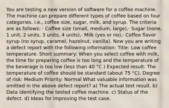 You are testing a new version of software for a coffee machine. The machine can prepare different types of coffee based on four categories. i.e., coffee size, sugar, milk, and syrup. The criteria are as follows: · Coffee size (small, medium, large),· Sugar (none, 1 unit, 2 units, 3 units, 4 units),· Milk (yes or no),· Coffee flavor syrup (no syrup, caramel, hazelnut, vanilla). Now you are writing a defect report with the following information: Title: Low coffee temperature. Short summary: When you select coffee with milk, the time for preparing coffee is too long and the temperature of the beverage is too low (less than 40 °C ) Expected result: The temperature of coffee should be standard (about 75 °C). Degree of risk: Medium Priority: Normal What valuable information was omitted in the above defect report? a) The actual test result. b) Data identifying the tested coffee machine. c) Status of the defect. d) Ideas for improving the test case.