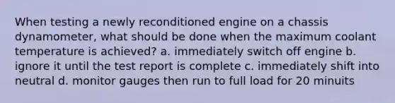 When testing a newly reconditioned engine on a chassis dynamometer, what should be done when the maximum coolant temperature is achieved? a. immediately switch off engine b. ignore it until the test report is complete c. immediately shift into neutral d. monitor gauges then run to full load for 20 minuits