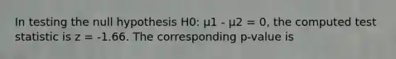 In testing the null hypothesis H0: μ1 - μ2 = 0, the computed test statistic is z = -1.66. The corresponding p-value is