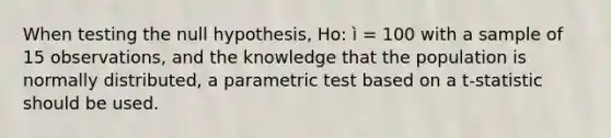 When testing the null hypothesis, Ho: ì = 100 with a sample of 15 observations, and the knowledge that the population is normally distributed, a parametric test based on a t-statistic should be used.