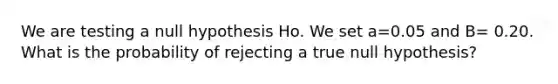 We are testing a null hypothesis Ho. We set a=0.05 and B= 0.20. What is the probability of rejecting a true null hypothesis?