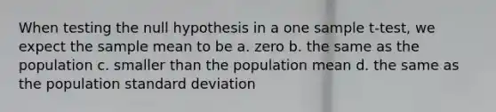 When testing the null hypothesis in a one sample t-test, we expect the sample mean to be a. zero b. the same as the population c. smaller than the population mean d. the same as the population <a href='https://www.questionai.com/knowledge/kqGUr1Cldy-standard-deviation' class='anchor-knowledge'>standard deviation</a>