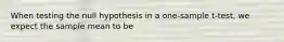 When testing the null hypothesis in a one-sample t-test, we expect the sample mean to be