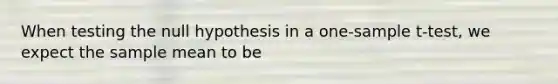 When testing the null hypothesis in a one-sample t-test, we expect the sample mean to be