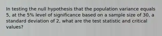 In testing the null hypothesis that the population variance equals 5, at the 5% level of significance based on a sample size of 30, a standard deviation of 2, what are the test statistic and critical values?