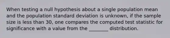 When testing a null hypothesis about a single population mean and the population standard deviation is unknown, if the sample size is less than 30, one compares the computed test statistic for significance with a value from the ________ distribution.