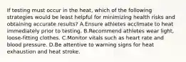 If testing must occur in the heat, which of the following strategies would be least helpful for minimizing health risks and obtaining accurate results? A.Ensure athletes acclimate to heat immediately prior to testing. B.Recommend athletes wear light, loose-fitting clothes. C.Monitor vitals such as heart rate and blood pressure. D.Be attentive to warning signs for heat exhaustion and heat stroke.