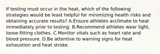 If testing must occur in the heat, which of the following strategies would be least helpful for minimizing health risks and obtaining accurate results? A.Ensure athletes acclimate to heat immediately prior to testing. B.Recommend athletes wear light, loose-fitting clothes. C.Monitor vitals such as heart rate and blood pressure. D.Be attentive to warning signs for heat exhaustion and heat stroke.